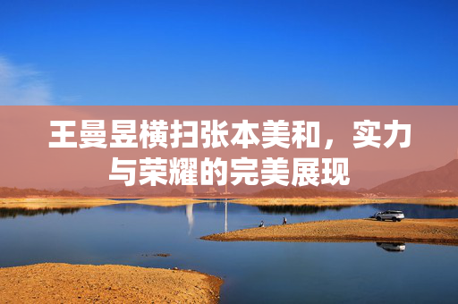 王曼昱横扫张本美和，实力与荣耀的完美展现