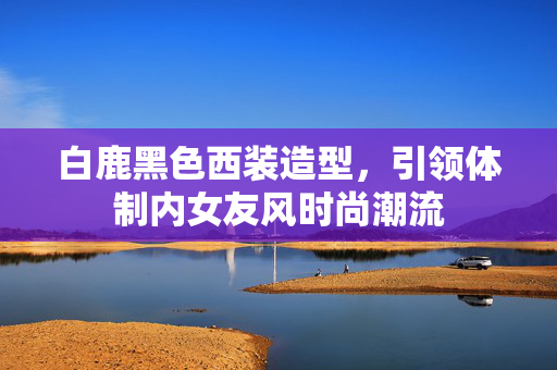 白鹿黑色西装造型，引领体制内女友风时尚潮流