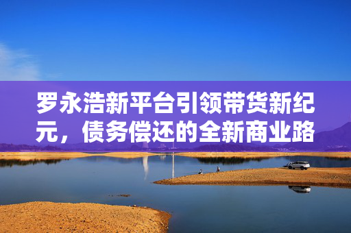 罗永浩新平台引领带货新纪元，债务偿还的全新商业路径