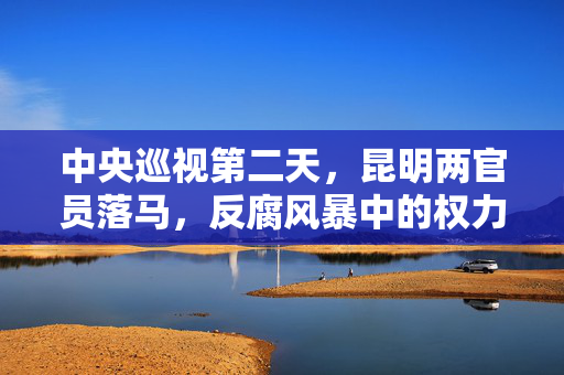 中央巡视第二天，昆明两官员落马，反腐风暴中的权力洗礼