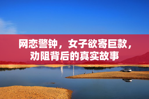 网恋警钟，女子欲寄巨款，劝阻背后的真实故事