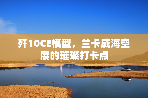 歼10CE模型，兰卡威海空展的璀璨打卡点