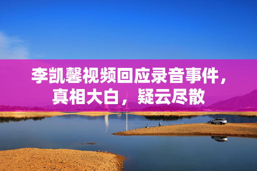 李凯馨视频回应录音事件，真相大白，疑云尽散