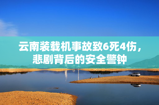 云南装载机事故致6死4伤，悲剧背后的安全警钟