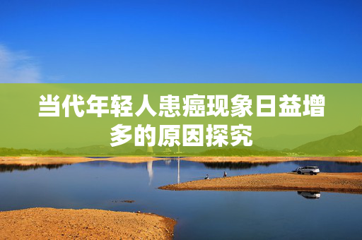 当代年轻人患癌现象日益增多的原因探究