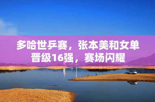 多哈世乒赛，张本美和女单晋级16强，赛场闪耀