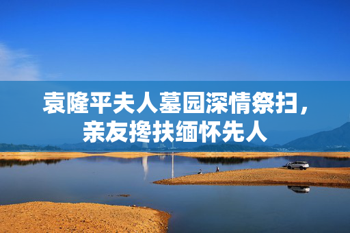袁隆平夫人墓园深情祭扫，亲友搀扶缅怀先人