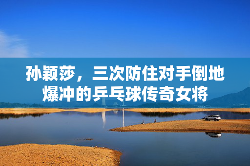孙颖莎，三次防住对手倒地爆冲的乒乓球传奇女将