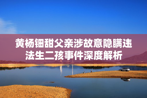 黄杨钿甜父亲涉故意隐瞒违法生二孩事件深度解析