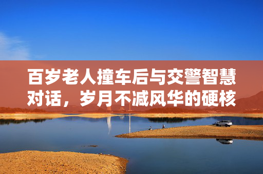 百岁老人撞车后与交警智慧对话，岁月不减风华的硬核交流