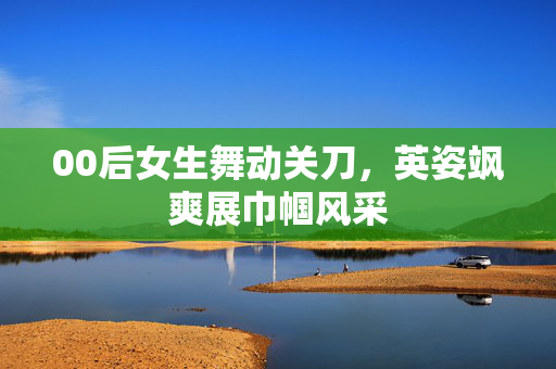 00后女生舞动关刀，英姿飒爽展巾帼风采