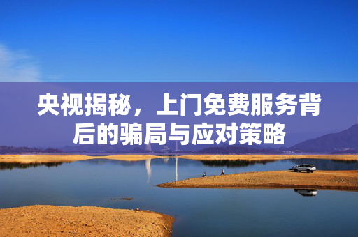 央视揭秘，上门免费服务背后的骗局与应对策略