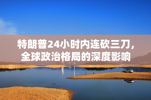特朗普24小时内连砍三刀，全球政治格局的深度影响