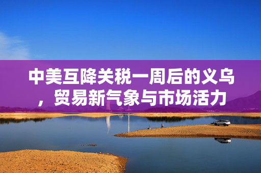 中美互降关税一周后的义乌，贸易新气象与市场活力