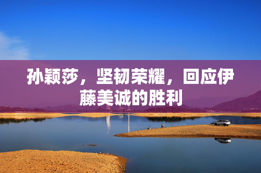 孙颖莎，坚韧荣耀，回应伊藤美诚的胜利