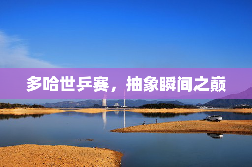 多哈世乒赛，抽象瞬间之巅