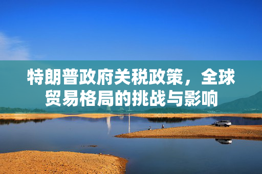 特朗普政府关税政策，全球贸易格局的挑战与影响