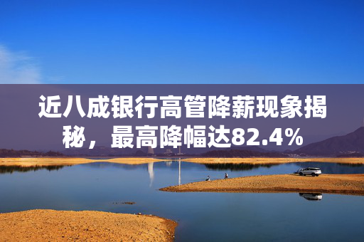 近八成银行高管降薪现象揭秘，最高降幅达82.4%