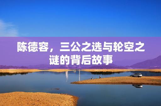 陈德容，三公之选与轮空之谜的背后故事
