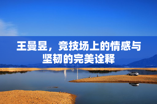 王曼昱，竞技场上的情感与坚韧的完美诠释