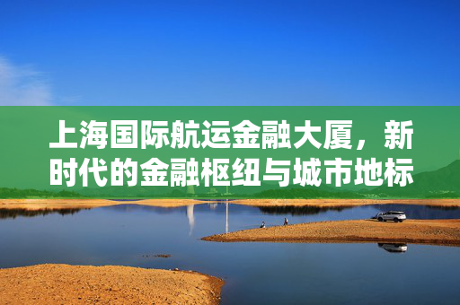 上海国际航运金融大厦，新时代的金融枢纽与城市地标