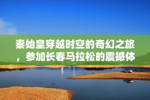 秦始皇穿越时空的奇幻之旅，参加长春马拉松的震撼体验