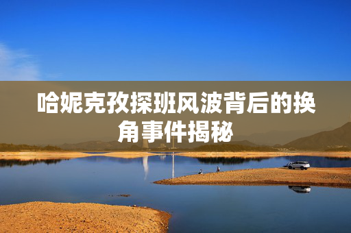 哈妮克孜探班风波背后的换角事件揭秘