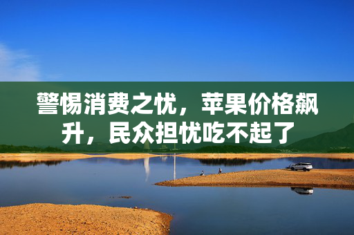 警惕消费之忧，苹果价格飙升，民众担忧吃不起了