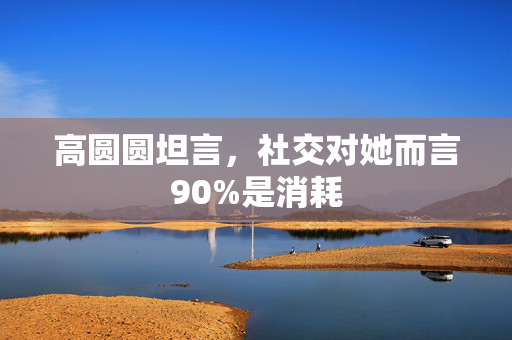高圆圆坦言，社交对她而言90%是消耗