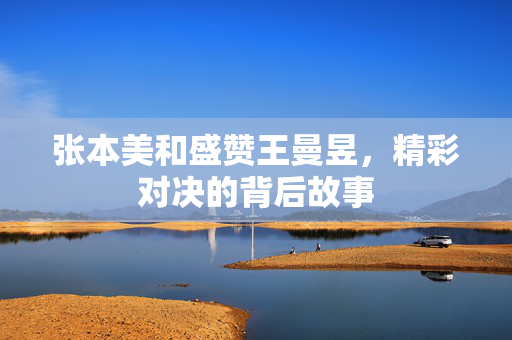 张本美和盛赞王曼昱，精彩对决的背后故事