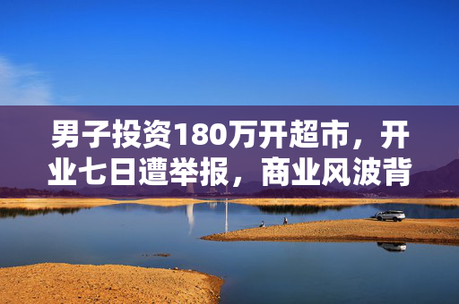 男子投资180万开超市，开业七日遭举报，商业风波背后的真相