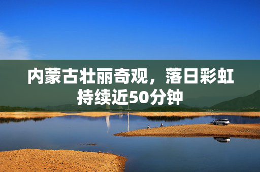 内蒙古壮丽奇观，落日彩虹持续近50分钟