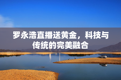 罗永浩直播送黄金，科技与传统的完美融合