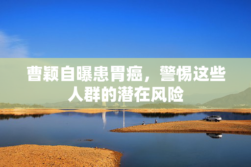 曹颖自曝患胃癌，警惕这些人群的潜在风险