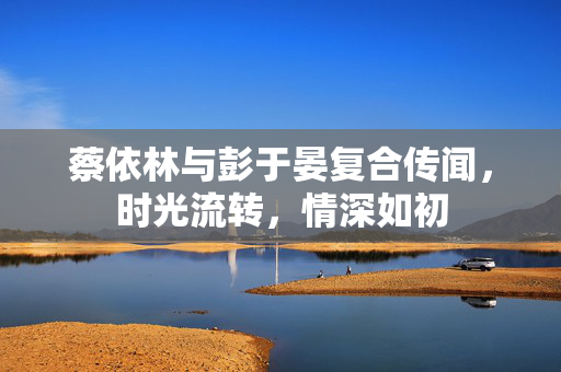 蔡依林与彭于晏复合传闻，时光流转，情深如初
