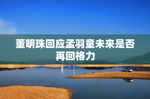董明珠回应孟羽童未来是否再回格力