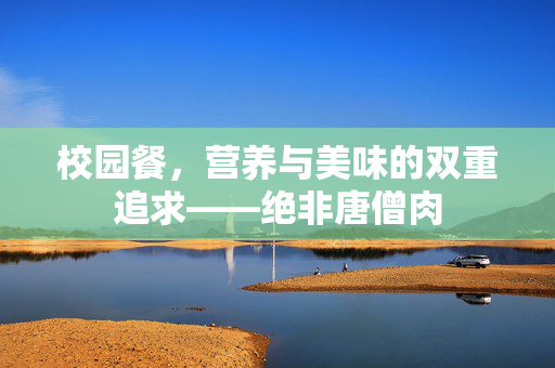 校园餐，营养与美味的双重追求——绝非唐僧肉