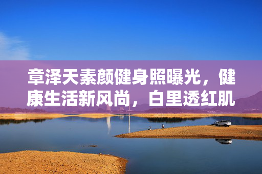 章泽天素颜健身照曝光，健康生活新风尚，白里透红肌肤惹人羡