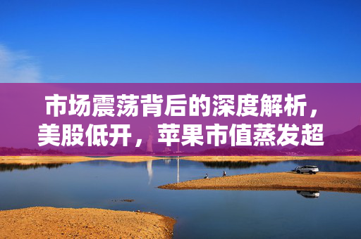 市场震荡背后的深度解析，美股低开，苹果市值蒸发超1000亿美元