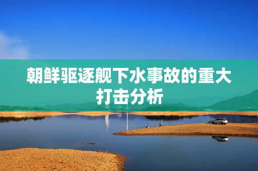 朝鲜驱逐舰下水事故的重大打击分析