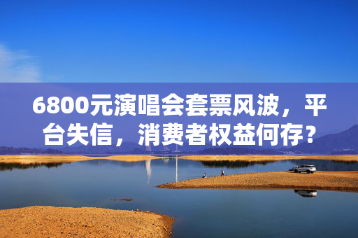 6800元演唱会套票风波，平台失信，消费者权益何存？