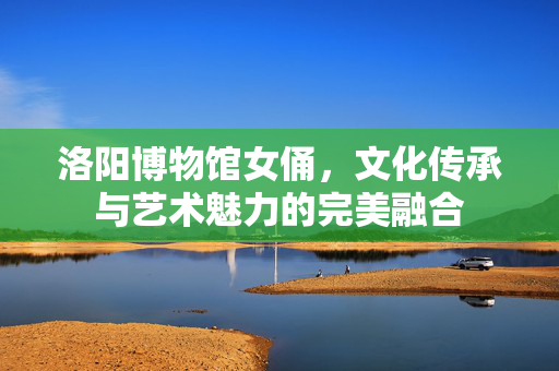 洛阳博物馆女俑，文化传承与艺术魅力的完美融合