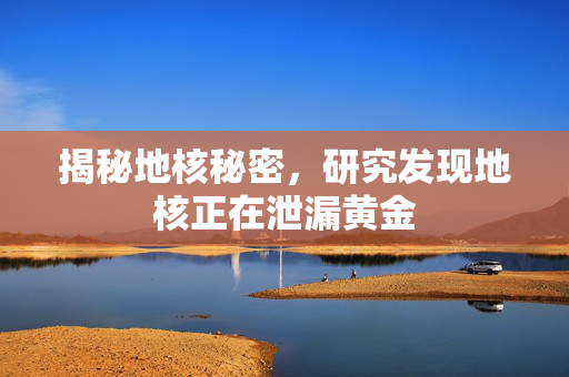 揭秘地核秘密，研究发现地核正在泄漏黄金