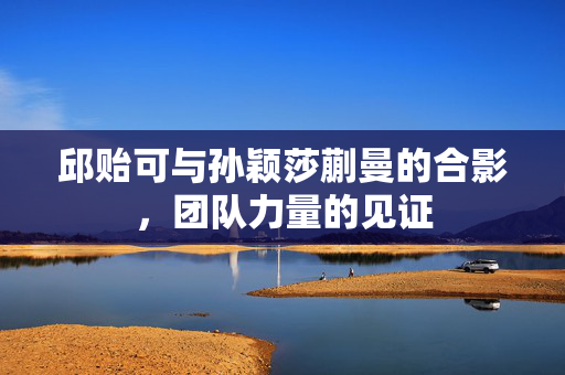 邱贻可与孙颖莎蒯曼的合影，团队力量的见证