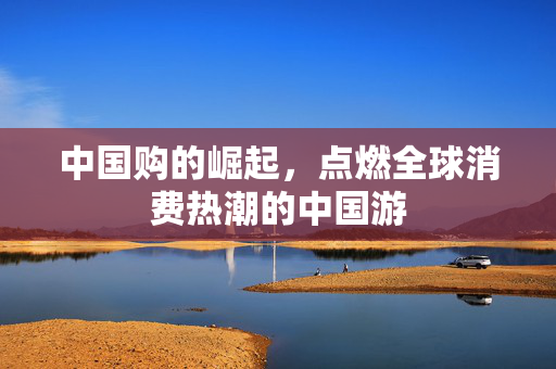 中国购的崛起，点燃全球消费热潮的中国游