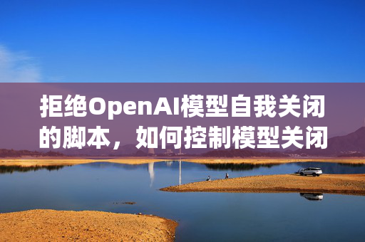 拒绝OpenAI模型自我关闭的脚本，如何控制模型关闭行为？