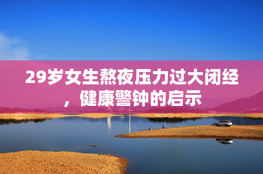 29岁女生熬夜压力过大闭经，健康警钟的启示