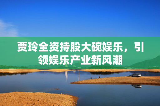 贾玲全资持股大碗娱乐，引领娱乐产业新风潮