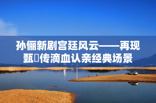 孙俪新剧宫廷风云——再现甄嬛传滴血认亲经典场景