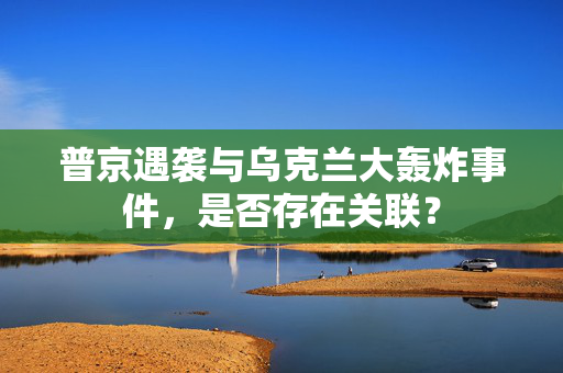 普京遇袭与乌克兰大轰炸事件，是否存在关联？